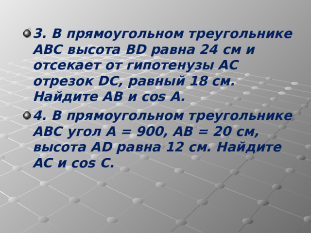 3. В прямоугольном треугольнике АВС высота BD равна 24 см и отсекает от гипотенузы АС отрезок DC , равный 18 см. Найдите АВ и cos A . 4. В прямоугольном треугольнике АВС угол А = 900, АВ = 20 см, высота AD равна 12 см. Найдите АС и cos C .  