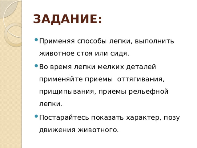 ЗАДАНИЕ: Применяя способы лепки, выполнить животное стоя или сидя. Во время лепки мелких деталей применяйте приемы оттягивания, прищипывания, приемы рельефной лепки. Постарайтесь показать характер, позу движения животного. 