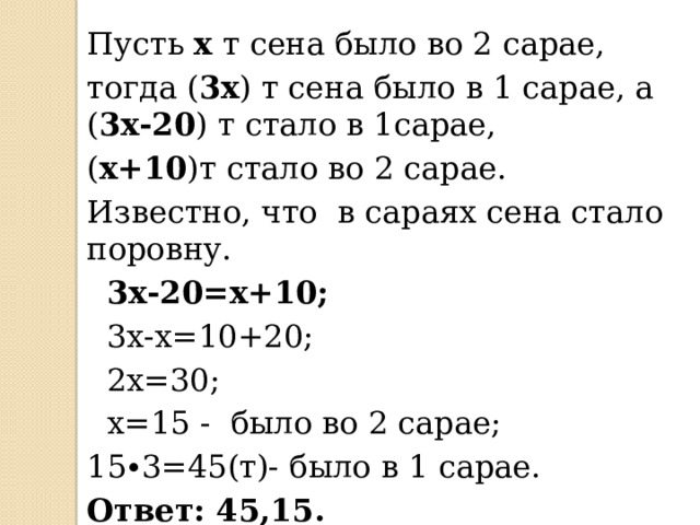 Пусть х т сена было во 2 сарае, тогда ( 3х ) т сена было в 1 сарае, а ( 3х-20 ) т стало в 1сарае, ( х+10 )т стало во 2 сарае. Известно, что в сараях сена стало поровну.  3х-20=х+10;  3х-х=10+20;  2х=30;  х=15 - было во 2 сарае; 15∙3=45(т)- было в 1 сарае. Ответ: 45,15. 