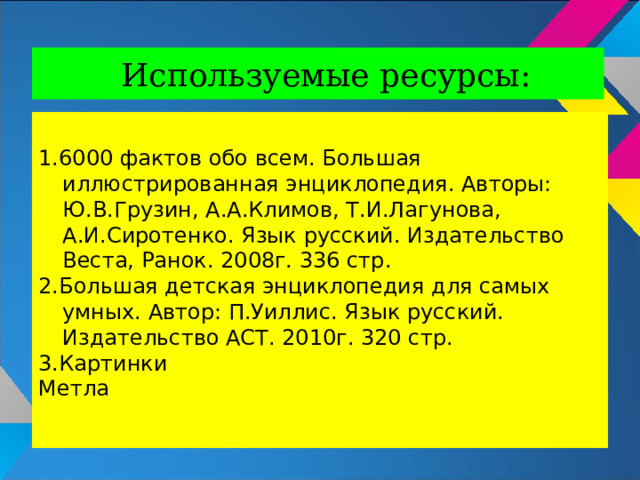Используемые ресурсы: 1.6000 фактов обо всем. Большая иллюстрированная энциклопедия. Авторы: Ю.В.Грузин, А.А.Климов, Т.И.Лагунова, А.И.Сиротенко. Язык русский. Издательство Веста, Ранок. 2008г. 336 стр. 2.Большая детская энциклопедия для самых умных. Автор: П.Уиллис. Язык русский. Издательство АСТ. 2010г. 320 стр. 3.Картинки Метла 