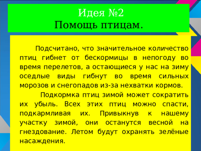 Идея №2  Помощь птицам .  Подсчитано, что значительное количество птиц гибнет от бескормицы в непогоду во время перелетов, а остающиеся у нас на зиму оседлые виды гибнут во время сильных морозов и снегопадов из-за нехватки кормов.  Подкормка птиц зимой может сократить их убыль. Всех этих птиц можно спасти, подкармливая их. Привыкнув к нашему участку зимой, они останутся весной на гнездование. Летом будут охранять зелёные насаждения. 