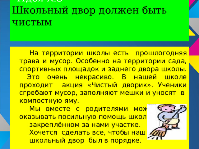 Идея №3  Школьный двор должен быть чистым   На территории школы есть прошлогодняя трава и мусор. Особенно на территории сада, спортивных площадок и заднего двора школы. Это очень некрасиво. В нашей школе проходит акция «Чистый дворик». Ученики сгребают мусор, заполняют мешки и уносят в компостную яму. Мы вместе с родителями можем тоже оказывать посильную помощь школе на закреплённом за нами участке. Хочется сделать все, чтобы наш школьный двор был в порядке. 