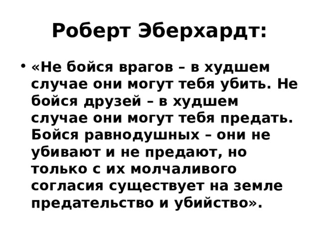 Роберт Эберхардт: «Не бойся врагов – в худшем случае они могут тебя убить. Не бойся друзей – в худшем случае они могут тебя предать. Бойся равнодушных – они не убивают и не предают, но только с их молчаливого согласия существует на земле предательство и убийство». 