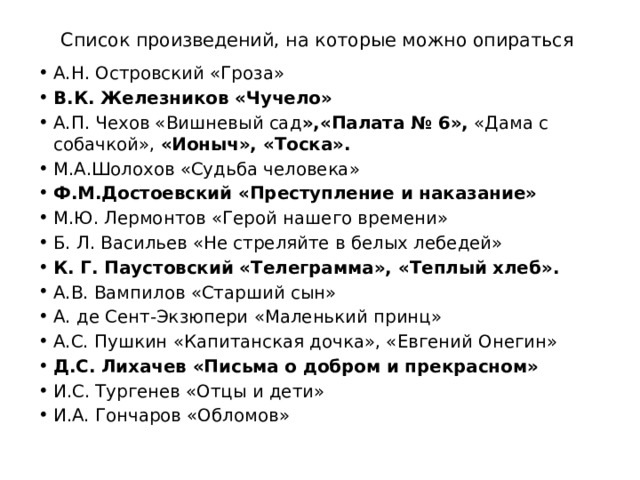 Список произведений, на которые можно опираться А.Н. Островский «Гроза» В.К. Железников «Чучело» А.П. Чехов «Вишневый сад »,«Палата № 6», «Дама с собачкой», «Ионыч», «Тоска». М.А.Шолохов «Судьба человека» Ф.М.Достоевский «Преступление и наказание» М.Ю. Лермонтов «Герой нашего времени» Б. Л. Васильев «Не стреляйте в белых лебедей» К. Г. Паустовский «Телеграмма», «Теплый хлеб». А.В. Вампилов «Старший сын» А. де Сент-Экзюпери «Маленький принц» А.С. Пушкин «Капитанская дочка», «Евгений Онегин» Д.С. Лихачев «Письма о добром и прекрасном» И.С. Тургенев «Отцы и дети» И.А. Гончаров «Обломов» 