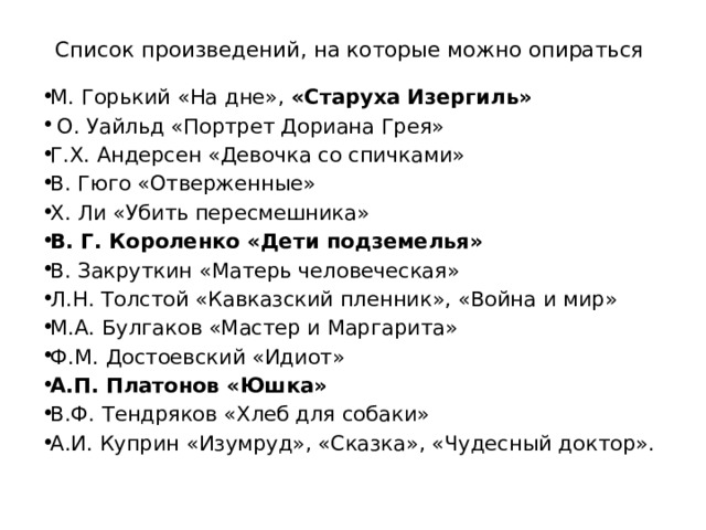 Список произведений, на которые можно опираться М. Горький «На дне», «Старуха Изергиль»   О. Уайльд «Портрет Дориана Грея» Г.Х. Андерсен «Девочка со спичками» В. Гюго «Отверженные» Х. Ли «Убить пересмешника» В. Г. Короленко «Дети подземелья» В. Закруткин «Матерь человеческая» Л.Н. Толстой «Кавказский пленник», «Война и мир» М.А. Булгаков «Мастер и Маргарита» Ф.М. Достоевский «Идиот» А.П. Платонов «Юшка» В.Ф. Тендряков «Хлеб для собаки» А.И. Куприн «Изумруд», «Сказка», «Чудесный доктор». 