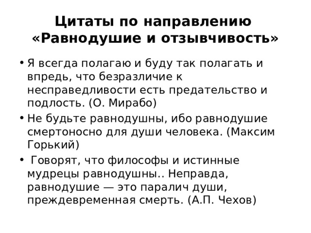 Цитаты по направлению  «Равнодушие и отзывчивость» Я всегда полагаю и буду так полагать и впредь, что безразличие к несправедливости есть предательство и подлость. (О. Мирабо) Не будьте равнодушны, ибо равнодушие смертоносно для души человека. (Максим Горький)  Говорят, что философы и истинные мудрецы равнодушны.. Неправда, равнодушие — это паралич души, преждевременная смерть. (А.П. Чехов) 