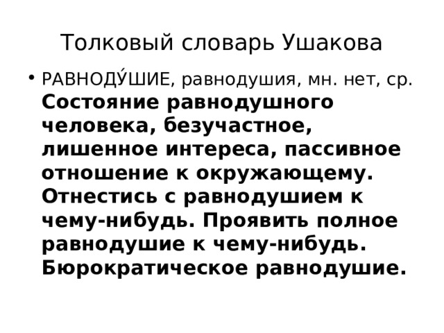 Толковый словарь Ушакова РАВНОДУ́ШИЕ, равнодушия, мн. нет, ср. Состояние равнодушного человека, безучастное, лишенное интереса, пассивное отношение к окружающему. Отнестись с равнодушием к чему-нибудь. Проявить полное равнодушие к чему-нибудь. Бюрократическое равнодушие. 