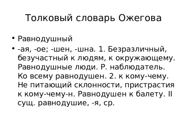 Толковый словарь Ожегова Равнодушный -ая, -ое; -шен, -шна. 1. Безразличный, безучастный к людям, к окружающему. Равнодушные люди. Р. наблюдатель. Ко всему равнодушен. 2. к кому-чему. Не питающий склонности, пристрастия к кому-чему-н. Равнодушен к балету. II сущ. равнодушие, -я, ср. 