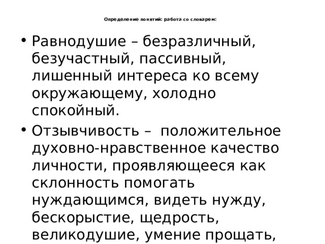  Определение понятий: работа со словарем:   Равнодушие – безразличный, безучастный, пассивный, лишенный интереса ко всему окружающему, холодно спокойный. Отзывчивость –  положительное духовно-нравственное качество личности, проявляющееся как склонность помогать нуждающимся, видеть нужду, бескорыстие, щедрость, великодушие, умение прощать, терпимость. 