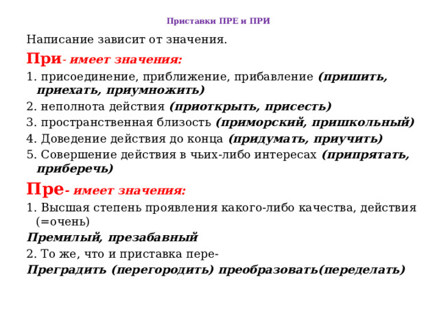 Приставки ПРЕ и ПРИ    Написание зависит от значения. При - имеет значения:   1. присоединение, приближение, прибавление (пришить, приехать, приумножить)  2. неполнота действия (приоткрыть, присесть)   3. пространственная близость (приморский, пришкольный)   4. Доведение действия до конца (придумать, приучить)  5. Совершение действия в чьих-либо интересах (припрятать, приберечь)  Пре - имеет значения:  1. Высшая степень проявления какого-либо качества, действия (=очень)  Премилый, презабавный  2. То же, что и приставка пере-  Преградить (перегородить) преобразовать(переделать) 