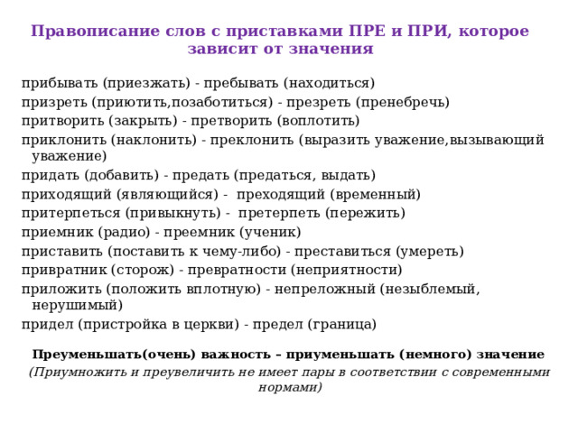 Правописание слов с приставками ПРЕ и ПРИ, которое зависит от значения   прибывать (приезжать) - пребывать (находиться) призреть (приютить,позаботиться) - презреть (пренебречь) притворить (закрыть) - претворить (воплотить) приклонить (наклонить) - преклонить (выразить уважение,вызывающий уважение) придать (добавить) - предать (предаться, выдать) приходящий (являющийся) -  преходящий (временный) притерпеться (привыкнуть) -  претерпеть (пережить) приемник (радио) - преемник (ученик) приставить (поставить к чему-либо) - преставиться (умереть) привратник (сторож) - превратности (неприятности) приложить (положить вплотную) - непреложный (незыблемый, нерушимый) придел (пристройка в церкви) - предел (граница)   Преуменьшать(очень) важность – приуменьшать (немного) значение (Приумножить и преувеличить не имеет пары в соответствии с современными нормами)      