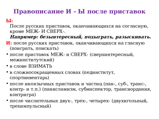 Правописание И - Ы после приставок   Ы:   После русских приставок, оканчивающихся на согласную, кроме МЕЖ- И СВЕРХ-.  Например: безынтересный, подыграть, разыскивать. И:   после русских приставок, оканчивающихся на гласную (поиграть, поискать) после приставок МЕЖ- и СВЕРХ- (сверхинтересный, межинститутский) в слове ВЗИМАТЬ  в сложносокращенных словах (пединститут, спортинвентарь)  после иноязычных приставок и частиц (пан-, суб-, транс-, контр- и т.п.) (панисламизм, субинспектор, трансиордания, контригра)  после числительных двух-, трех-, четырех- (двухигольный, трехимпульсный) 