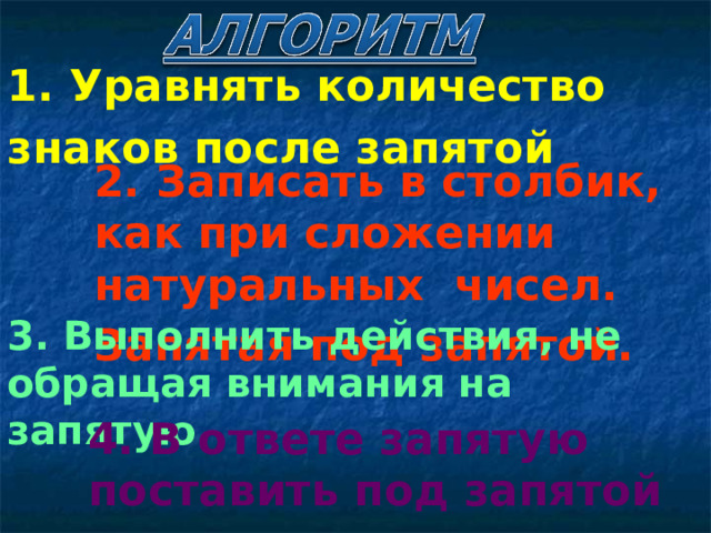 1. Уравнять количество знаков после запятой  2. Записать в столбик, как при сложении натуральных чисел. Запятая под запятой.  3. Выполнить действия, не обращая внимания на запятую 4. В ответе запятую поставить под запятой 