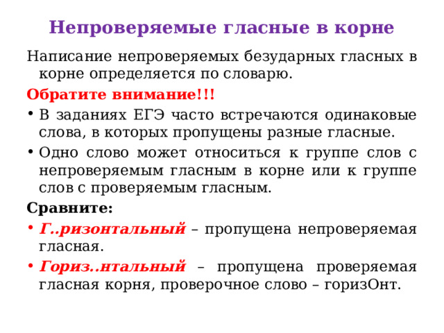 Непроверяемые гласные в корне   Написание непроверяемых безударных гласных в корне определяется по словарю.  Обратите внимание!!!   В заданиях ЕГЭ часто встречаются одинаковые слова, в которых пропущены разные гласные.  Одно слово может относиться к группе слов с непроверяемым гласным в корне или к группе слов с проверяемым гласным.  Сравните:   Г..ризонтальный – пропущена непроверяемая гласная.  Гориз..нтальный – пропущена проверяемая гласная корня, проверочное слово – горизОнт.  