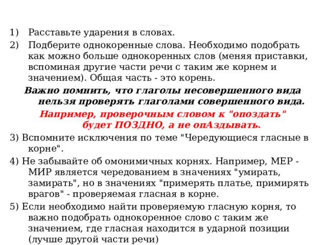 Алгоритм выполнения задания   Расставьте ударения в словах. Подберите однокоренные слова. Необходимо подобрать как можно больше однокоренных слов (меняя приставки, вспоминая другие части речи с таким же корнем и значением). Общая часть - это корень.  Важно помнить, что глаголы несовершенного вида нельзя проверять глаголами совершенного вида. Например, проверочным словом к 