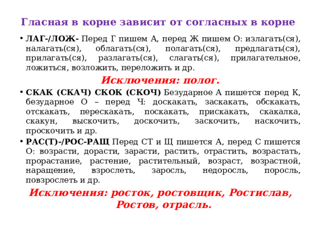 Гласная в корне зависит от согласных в корне    ЛАГ-/ЛОЖ-  Перед Г пишем А, перед Ж пишем О: излагать(ся), налагать(ся), облагать(ся), полагать(ся), предлагать(ся), прилагать(ся), разлагать(ся), слагать(ся), прилагательное, ложиться, возложить, переложить и др.  Исключения: полог. СКАК (СКАЧ) СКОК (СКОЧ)  Безударное А пишется перед К, безударное О – перед Ч: доскакать, заскакать, обскакать, отскакать, перескакать, поскакать, прискакать, скакалка, скакун, выскочить, доскочить, заскочить, наскочить, проскочить и др.  РАС(Т)-/РОС-РАЩ  Перед СТ и Щ пишется А, перед С пишется О: возрасти, дорасти, зарасти, растить, отрастить, возрастать, прорастание, растение, растительный, возраст, возрастной, наращение, взрослеть, заросль, недоросль, поросль, повзрослеть и др.  Исключения: росток, ростовщик, Ростислав, Ростов, отрасль. 