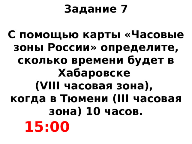 Задание 7   С помощью карты «Часовые зоны России» определите, сколько времени будет в Хабаровске  (VIII часовая зона),  когда в Тюмени (III часовая зона) 10 часов. 15:00 