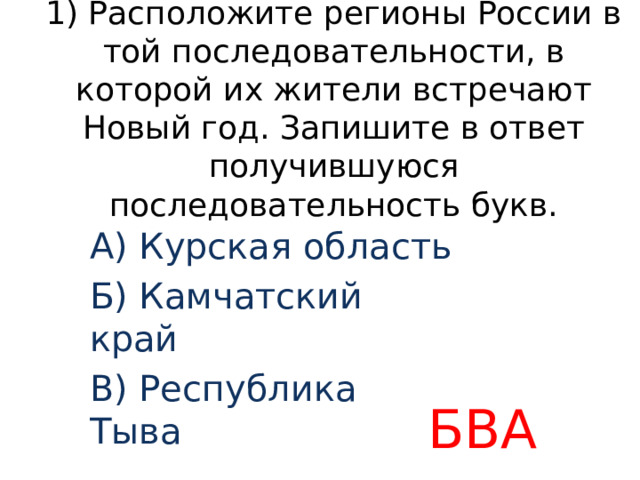 1) Расположите регионы России в той последовательности, в которой их жители встречают Новый год. Запишите в ответ получившуюся последовательность букв. А) Курская область Б) Камчатский край В) Республика Тыва БВА 