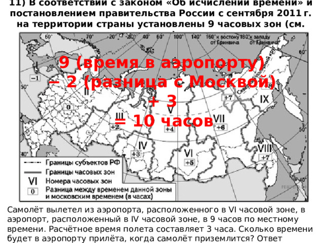 11) В соответствии с законом «Об исчислении времени» и постановлением правительства России с сентября 2011 г. на территории страны установлены 9 часовых зон (см. карту). 9 (время в аэропорту) − 2 (разница с Москвой) + 3 = 10 часов . Самолёт вылетел из аэропорта, расположенного в VI часовой зоне, в аэропорт, расположенный в IV часовой зоне, в 9 часов по местному времени. Расчётное время полета составляет 3 часа. Сколько времени будет в аэропорту прилёта, когда самолёт приземлится? Ответ запишите цифрами. 