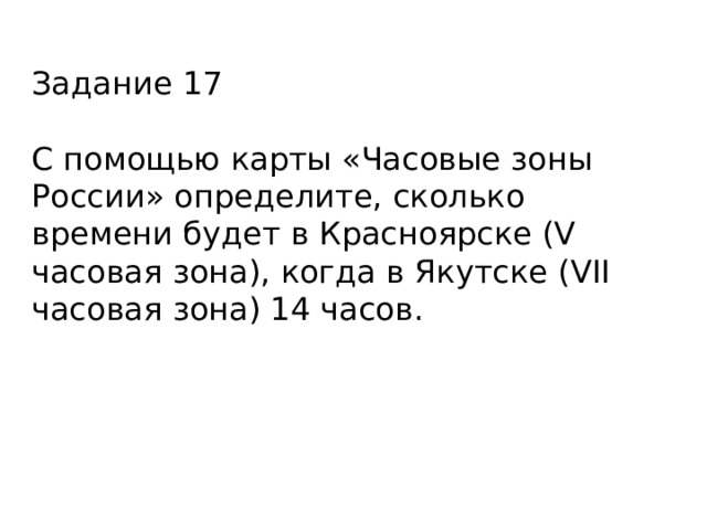 Задание 17 С помощью карты «Часовые зоны России» определите, сколько времени будет в Красноярске (V часовая зона), когда в Якутске (VII часовая зона) 14 часов. 