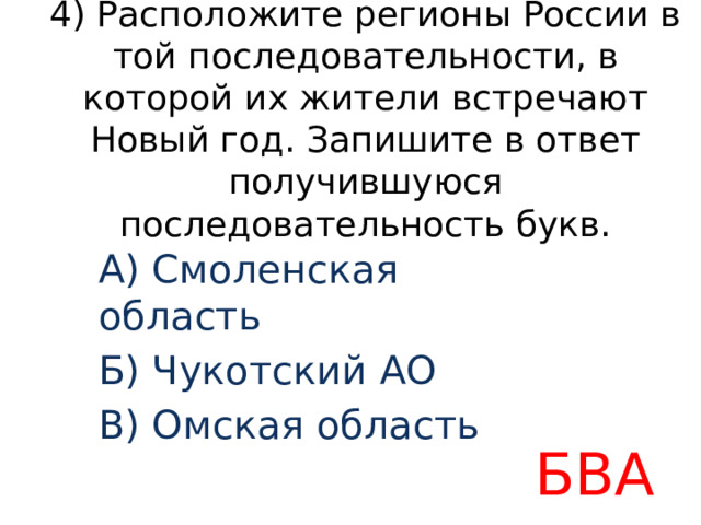 4) Расположите регионы России в той последовательности, в которой их жители встречают Новый год. Запишите в ответ получившуюся последовательность букв. A) Смоленская область Б) Чукотский АО B) Омская область БВА 