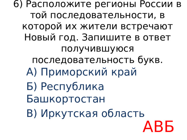 6) Расположите регионы России в той последовательности, в которой их жители встречают Новый год. Запишите в ответ получившуюся последовательность букв. A) Приморский край Б) Республика Башкортостан B) Иркутская область АВБ 