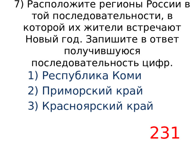 7) Расположите регионы России в той последовательности, в которой их жители встречают Новый год. Запишите в ответ получившуюся последовательность цифр. 1) Республика Коми 2) Приморский край 3) Красноярский край 231 