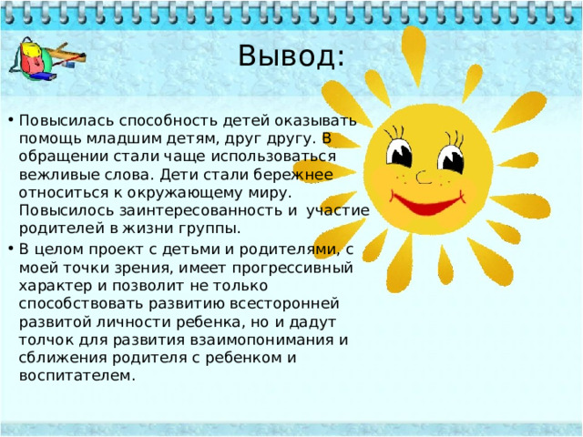 Вывод: Повысилась способность детей оказывать помощь младшим детям, друг другу. В обращении стали чаще использоваться вежливые слова. Дети стали бережнее относиться к окружающему миру. Повысилось заинтересованность и  участие родителей в жизни группы. В целом проект с детьми и родителями, с моей точки зрения, имеет прогрессивный характер и позволит не только способствовать развитию всесторонней развитой личности ребенка, но и дадут толчок для развития взаимопонимания и сближения родителя с ребенком и воспитателем. 