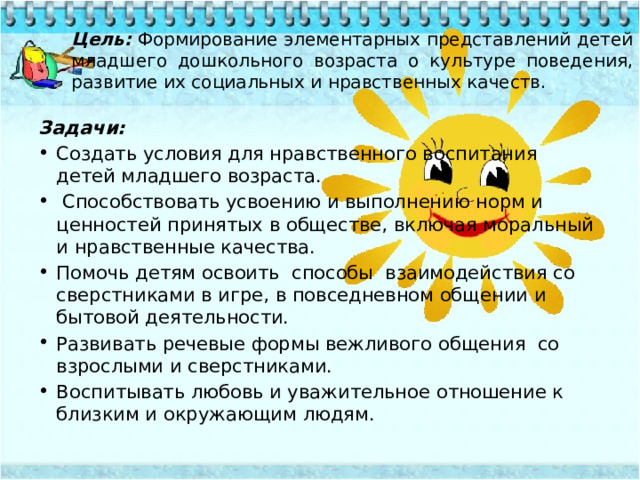 Цель: Формирование элементарных представлений детей младшего дошкольного возраста о культуре поведения, развитие их социальных и нравственных качеств. Задачи:  Создать условия для нравственного воспитания детей младшего возраста.   Способствовать усвоению и выполнению норм и ценностей принятых в обществе, включая моральный и нравственные качества. Помочь детям освоить  способы  взаимодействия со сверстниками в игре, в повседневном общении и бытовой деятельности. Развивать речевые формы вежливого общения  со взрослыми и сверстниками. Воспитывать любовь и уважительное отношение к близким и окружающим людям. 