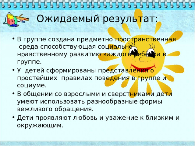 Ожидаемый результат: В группе создана предметно пространственная  среда способствующая социально - нравственному развитию каждого ребёнка в группе. У  детей сформированы представления о простейших  правилах поведения в группе и социуме. В общении со взрослыми и сверстниками дети умеют использовать разнообразные формы вежливого обращения. Дети проявляют любовь и уважение к близким и окружающим. 