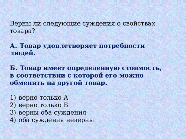 Верны ли следующие суждения о свойствах товара?   А.  Товар удовлетворяет потребности людей.  Б.  Товар имеет определенную стоимость, в соответствии с которой его можно обменять на другой товар.   1)  верно только А 2)  верно только Б 3)  верны оба суждения 4)  оба суждения неверны 