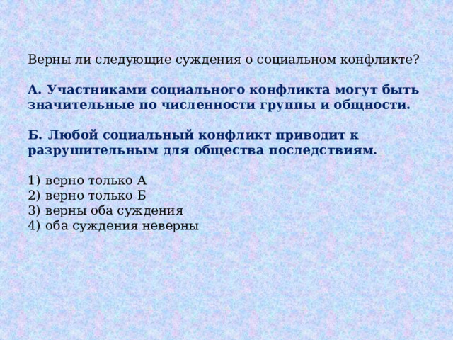 Верны ли следующие суждения о социальном конфликте?   А.  Участниками социального конфликта могут быть значительные по численности группы и общности.  Б.  Любой социальный конфликт приводит к разрушительным для общества последствиям.   1)  верно только А 2)  верно только Б 3)  верны оба суждения 4)  оба суждения неверны 