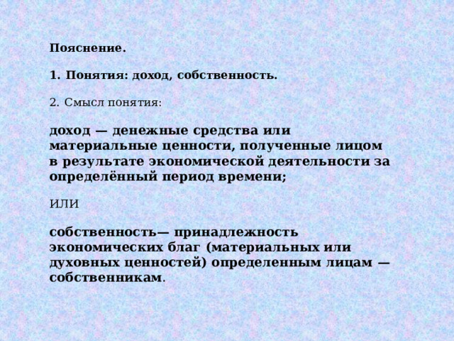 Пояснение.   1.  Понятия: доход, собственность. 2.  Смысл понятия:  доход  — денежные средства или материальные ценности, полученные лицом в результате экономической деятельности за определённый период времени; ИЛИ  собственность— принадлежность экономических благ (материальных или духовных ценностей) определенным лицам  — собственникам . 