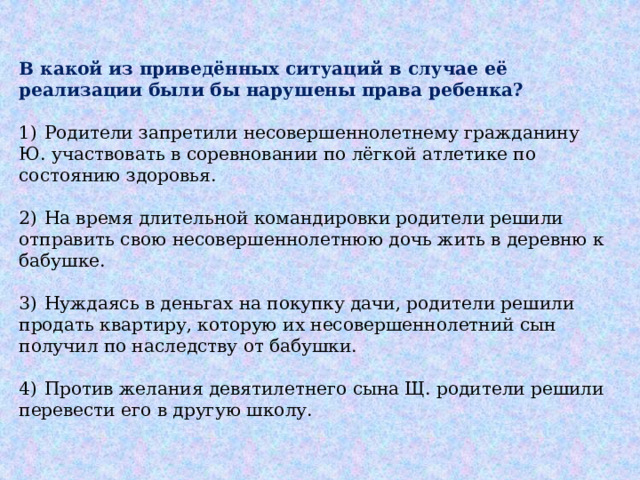 В какой из приведённых ситуаций в случае её реализации были бы нарушены права ребенка?   1)  Родители запретили несовершеннолетнему гражданину Ю. участвовать в соревновании по лёгкой атлетике по состоянию здоровья. 2)  На время длительной командировки родители решили отправить свою несовершеннолетнюю дочь жить в деревню к бабушке. 3)  Нуждаясь в деньгах на покупку дачи, родители решили продать квартиру, которую их несовершеннолетний сын получил по наследству от бабушки. 4)  Против желания девятилетнего сына Щ. родители решили перевести его в другую школу. 