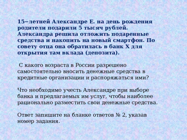 15−летней Александре Е. на день рождения родители подарили 5 тысяч рублей. Александра решила отложить подаренные средства и накопить на новый смартфон. По совету отца она обратилась в банк X для открытия там вклада (депозита).  С какого возраста в России разрешено самостоятельно вносить денежные средства в кредитные организации и распоряжаться ими? Что необходимо учесть Александре при выборе банка и предлагаемых им услуг, чтобы наиболее рационально разместить свои денежные средства. Ответ запишите на бланке ответов № 2, указав номер задания. 