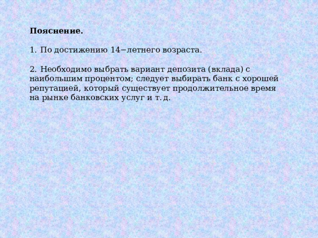 Пояснение.   1.  По достижению 14−летнего возраста. 2.  Необходимо выбрать вариант депозита (вклада) с наибольшим процентом; следует выбирать банк с хорошей репутацией, который существует продолжительное время на рынке банковских услуг и т. д. 