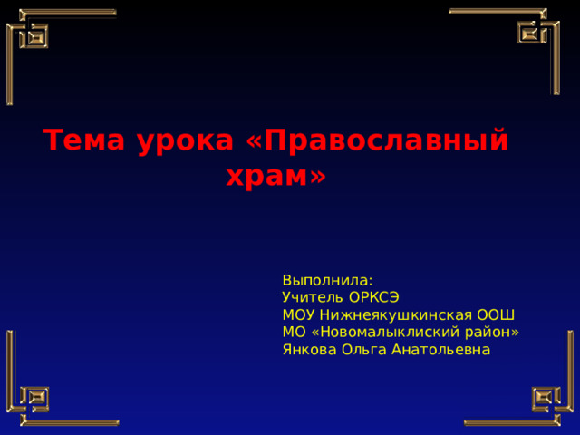    Тема урока «Православный храм» Выполнила: Учитель ОРКСЭ МОУ Нижнеякушкинская ООШ МО «Новомалыклиский район» Янкова Ольга Анатольевна 