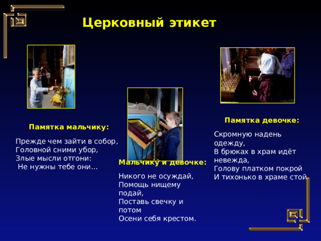 Церковный этикет Памятка девочке: Скромную надень одежду, В брюках в храм идёт невежда, Голову платком покрой И тихонько в храме стой. Памятка мальчику: Прежде чем зайти в собор, Головной сними убор, Злые мысли отгони:  Не нужны тебе они... Мальчику и девочке: Никого не осуждай, Помощь нищему подай, Поставь свечку и потом Осени себя крестом. 