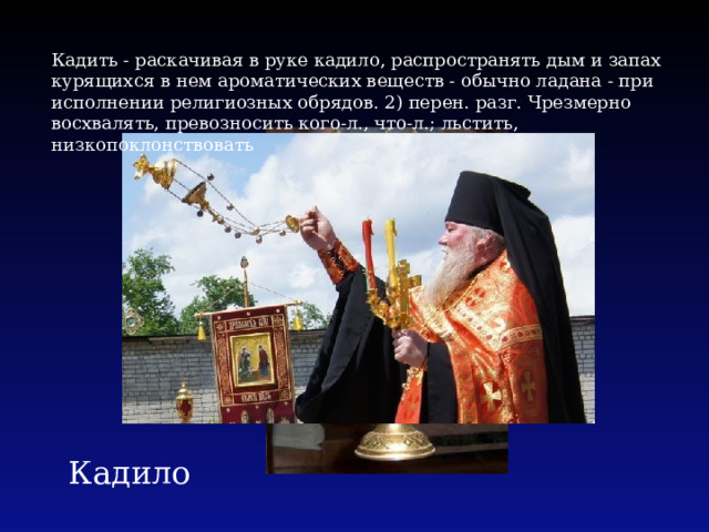 Кадить - раскачивая в руке кадило, распространять дым и запах курящихся в нем ароматических веществ - обычно ладана - при исполнении религиозных обрядов. 2) перен. разг. Чрезмерно восхвалять, превозносить кого-л., что-л.; льстить, низкопоклонствовать Кадило 