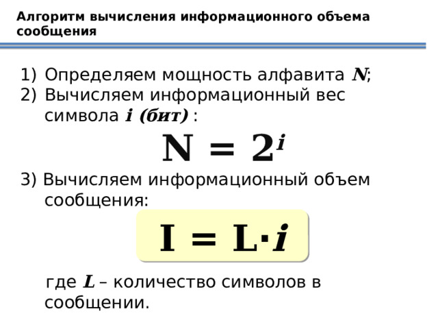 Алгоритм вычисления информационного объема сообщения Определяем мощность алфавита N ; Вычисляем информационный вес символа i (бит) : N = 2 i 3) Вычисляем информационный объем сообщения: где L – количество символов в сообщении. I = L · i 