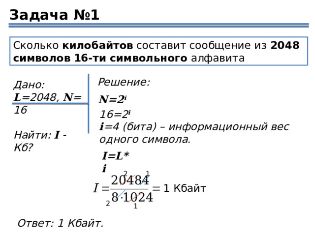 Задача №1 Сколько  килобайтов  составит сообщение из  2048 символов   16-ти символьного  алфавита Решение: Дано: L =2048,  N =16  Найти:  I  - Кб? N=2 i 16=2 i i =4 (бита) – информационный вес одного символа. I=L*i 2 1 1 Кбайт 2 1 Ответ: 1 Кбайт. 