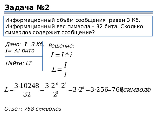 Задача №2 Информационный объём сообщения равен 3 Кб. Информационный вес символа – 32 бита. Сколько символов содержит сообщение? Дано:   I =3 Kб, i = 32 бита  Найти: L? Решение: Ответ: 768 символов 