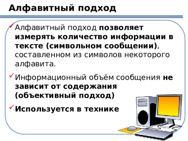 Алфавитный подход Алфавитный подход  позволяет измерять количество информации в тексте (символьном сообщении) , составленном из символов некоторого алфавита. Информационный объём сообщения не зависит от содержания (объективный подход) Используется в технике  