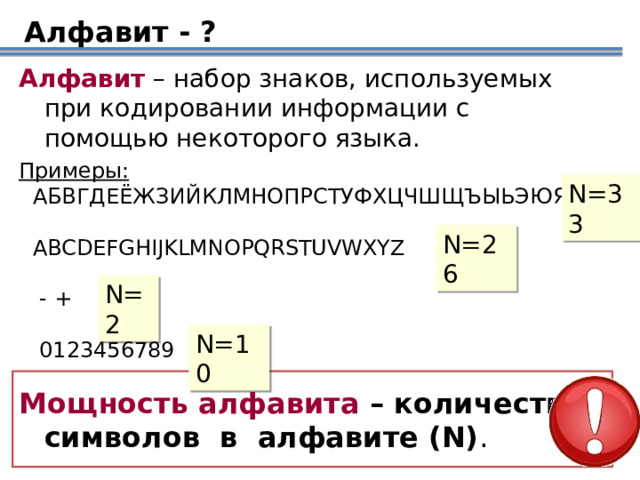 Алфавит - ? Алфавит – набор знаков, используемых при кодировании информации с помощью некоторого языка. Примеры:  АБВГДЕЁЖЗИЙКЛМНОПРС Т УФХЦЧШЩЪЫЬЭЮЯ  ABCDEFGHIJKLMNOPQRSTUVWXYZ    - +  0123456789        N=33 N=26 N=2 Ответить на вопрос, что такое алфавит сначала предлагается самим учащимся, так как это понятие им хорошо знакомо. N=10 Мощность алфавита – количество символов в алфавите (N) .  