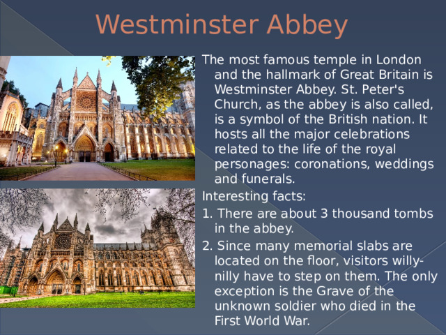 Westminster Abbey The most famous temple in London and the hallmark of Great Britain is Westminster Abbey. St. Peter's Church, as the abbey is also called, is a symbol of the British nation. It hosts all the major celebrations related to the life of the royal personages: coronations, weddings and funerals. Interesting facts: 1. There are about 3 thousand tombs in the abbey. 2. Since many memorial slabs are located on the floor, visitors willy-nilly have to step on them. The only exception is the Grave of the unknown soldier who died in the First World War. 