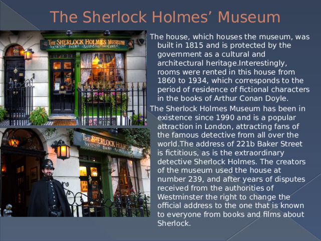 The Sherlock Holmes’ Museum The house, which houses the museum, was built in 1815 and is protected by the government as a cultural and architectural heritage.Interestingly, rooms were rented in this house from 1860 to 1934, which corresponds to the period of residence of fictional characters in the books of Arthur Conan Doyle. The Sherlock Holmes Museum has been in existence since 1990 and is a popular attraction in London, attracting fans of the famous detective from all over the world.The address of 221b Baker Street is fictitious, as is the extraordinary detective Sherlock Holmes. The creators of the museum used the house at number 239, and after years of disputes received from the authorities of Westminster the right to change the official address to the one that is known to everyone from books and films about Sherlock. 