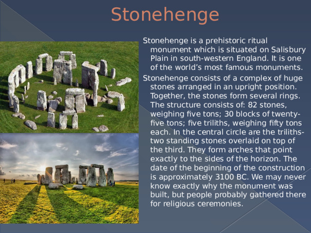 Stonehenge Stonehenge is a prehistoric ritual monument which is situated on Salisbury Plain in south-western England. It is one of the world’s most famous monuments. Stonehenge consists of a complex of huge stones arranged in an upright position. Together, the stones form several rings. The structure consists of: 82 stones, weighing five tons; 30 blocks of twenty-five tons; five triliths, weighing fifty tons each. In the central circle are the triliths-two standing stones overlaid on top of the third. They form arches that point exactly to the sides of the horizon. The date of the beginning of the construction is approximately 3100 BC. We may never know exactly why the monument was built, but people probably gathered there for religious ceremonies.  