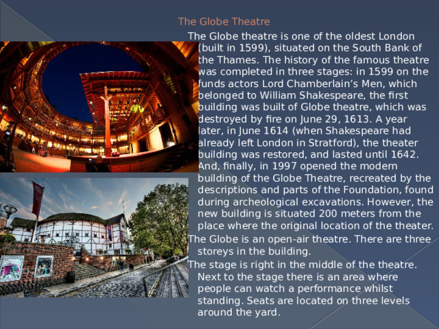 The Globe Theatre   The Globe theatre is one of the oldest London (built in 1599), situated on the South Bank of the Thames. The history of the famous theatre was completed in three stages: in 1599 on the funds actors Lord Chamberlain’s Men, which belonged to William Shakespeare, the first building was built of Globe theatre, which was destroyed by fire on June 29, 1613. A year later, in June 1614 (when Shakespeare had already left London in Stratford), the theater building was restored, and lasted until 1642. And, finally, in 1997 opened the modern building of the Globe Theatre, recreated by the descriptions and parts of the Foundation, found during archeological excavations. However, the new building is situated 200 meters from the place where the original location of the theater. The Globe is an open-air theatre. There are three storeys in the building.  The stage is right in the middle of the theatre. Next to the stage there is an area where people can watch a performance whilst standing. Seats are located on three levels around the yard. 