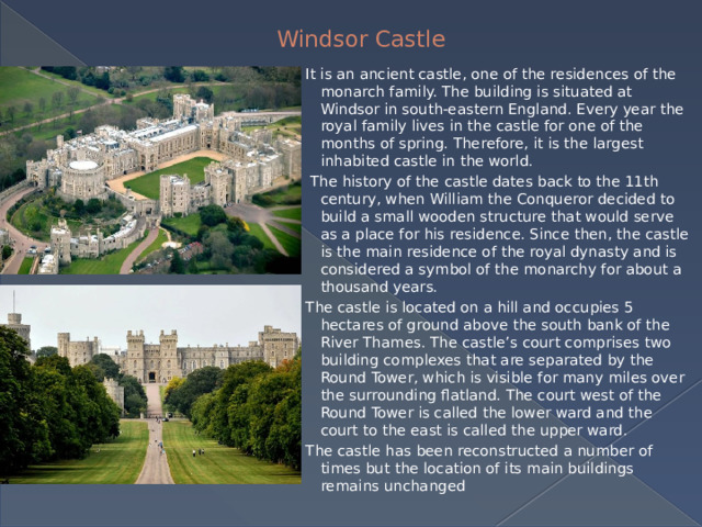 Windsor Castle   It is an ancient castle, one of the residences of the monarch family. The building is situated at Windsor in south-eastern England. Every year the royal family lives in the castle for one of the months of spring. Therefore, it is the largest inhabited castle in the world.  The history of the castle dates back to the 11th century, when William the Conqueror decided to build a small wooden structure that would serve as a place for his residence. Since then, the castle is the main residence of the royal dynasty and is considered a symbol of the monarchy for about a thousand years. The castle is located on a hill and occupies 5 hectares of ground above the south bank of the River Thames. The castle’s court comprises two building complexes that are separated by the Round Tower, which is visible for many miles over the surrounding flatland. The court west of the Round Tower is called the lower ward and the court to the east is called the upper ward. The castle has been reconstructed a number of times but the location of its main buildings remains unchanged 