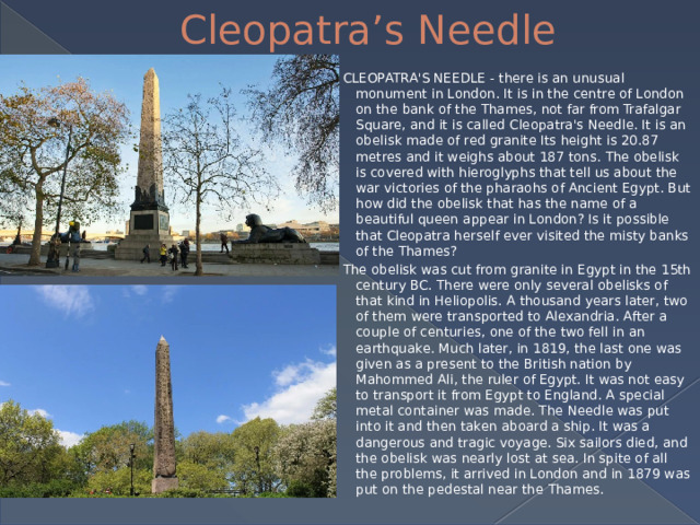 Cleopatra’s Needle CLEOPATRA'S NEEDLE - there is an unusual monument in London. It is in the centre of London on the bank of the Thames, not far from Trafalgar Square, and it is called Cleopatra's Needle. It is an obelisk made of red granite Its height is 20.87 metres and it weighs about 187 tons. The obelisk is covered with hieroglyphs that tell us about the war victories of the pharaohs of Ancient Egypt. But how did the obelisk that has the name of a beautiful queen appear in London? Is it possible that Cleopatra herself ever visited the misty banks of the Thames? The obelisk was cut from granite in Egypt in the 15th century BC. There were only several obelisks of that kind in Heliopolis. A thousand years later, two of them were transported to Alexandria. After a couple of centuries, one of the two fell in an earthquake. Much later, in 1819, the last one was given as a present to the British nation by Mahommed Ali, the ruler of Egypt. It was not easy to transport it from Egypt to England. A special metal container was made. The Needle was put into it and then taken aboard a ship. It was a dangerous and tragic voyage. Six sailors died, and the obelisk was nearly lost at sea. In spite of all the problems, it arrived in London and in 1879 was put on the pedestal near the Thames. 